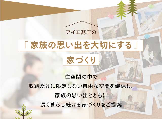 アイ工務店の「家族の思い出を?切にする」家づくり 住空間の中で収納だけに限定しない自由な空間を確保し、家族の思い出とともに長く暮らし続ける家づくりをご提案