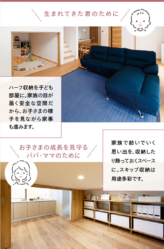 ・?まれてきた君のために ハーフ収納を子ども部屋に。家族の目が届く安全な空間だから、お子さまの様子を見ながら家事も進みます。 ・お子さまの成長を見守るパパ・ママのために 家族で紡いでいく思い出を、収納したり飾っておくスペースに。スキップ収納は用途多彩です。