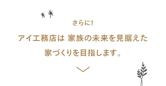 さらに！アイ工務店は 家族の未来を?据えた家づくりを?指します。