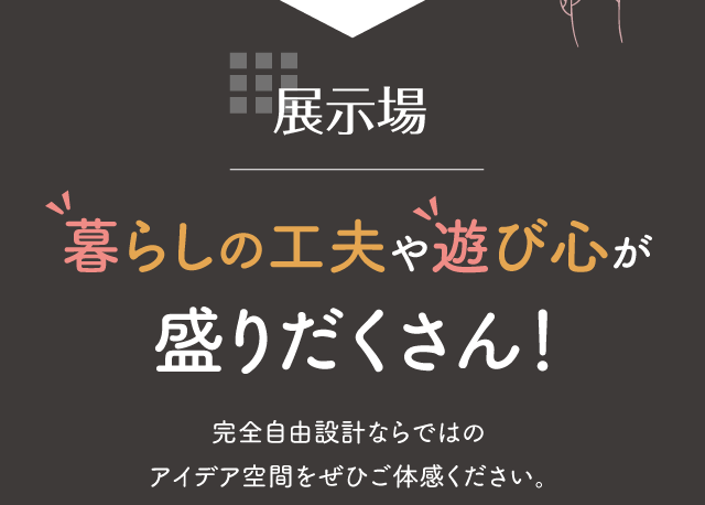 展示場 暮らしの工夫や遊び心が盛りだくさん！完全自由設計ならではのアイデア空間をぜひご体感ください。
