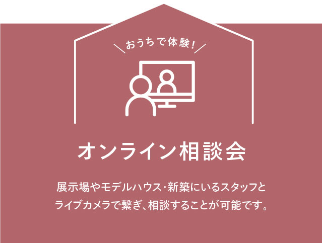 おうちで体験！ オンライン相談会 展?場やモデルハウス・新築にいるスタッフとライブカメラで繋ぎ、相談することが可能です。