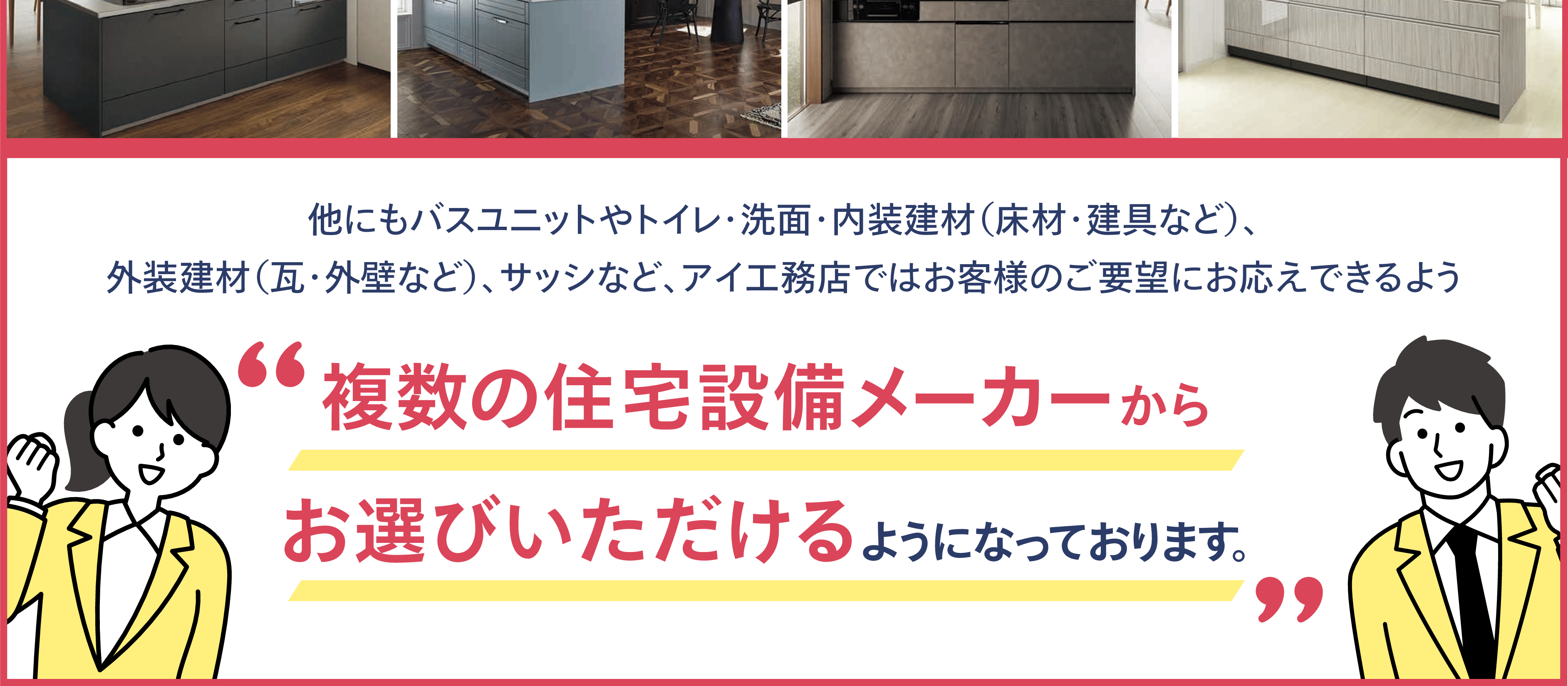 他にもバスユニットやトイレ・洗面・内装建材(床材・建具など)、外装建材(瓦・外壁など)、サッシなど、アイ工務店ではお客様のご要望にお応えできるよう'複数の住宅設備メーカーからお選びいただけるようになっております。'