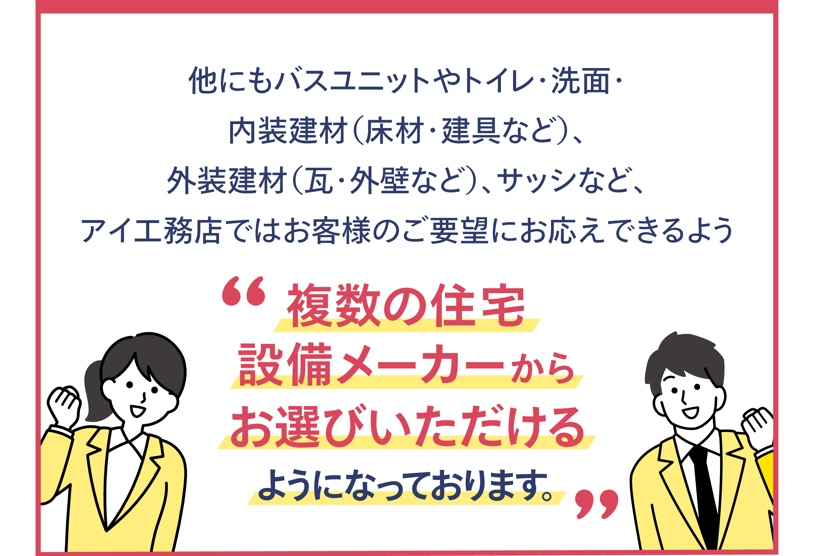 他にもバスユニットやトイレ・洗面・内装建材(床材・建具など)、外装建材(瓦・外壁など)、サッシなど、アイ工務店ではお客様のご要望にお応えできるよう'複数の住宅設備メーカーからお選びいただけるようになっております。'