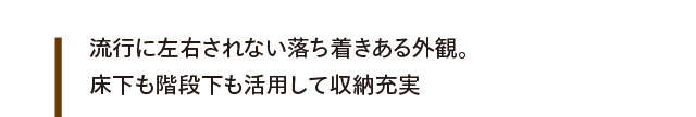 流行に左右されない落ち着きある外観。床下も階段下も活用して収納充実